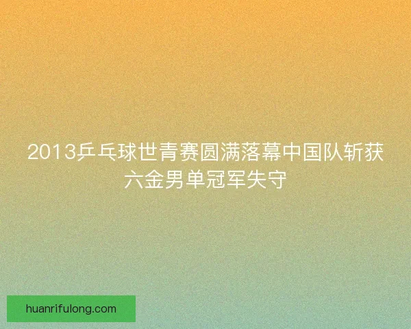 2013乒乓球世青赛圆满落幕中国队斩获六金男单冠军失守