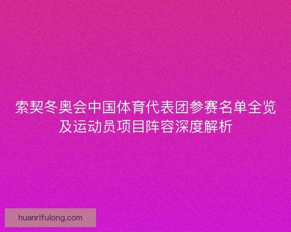 索契冬奥会中国体育代表团参赛名单全览及运动员项目阵容深度解析