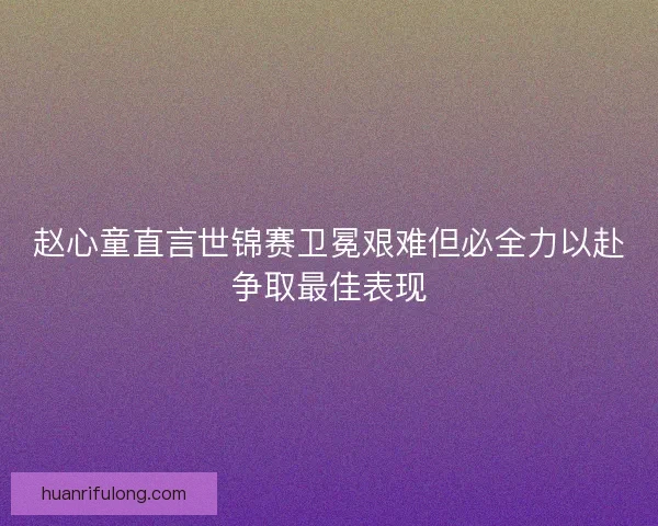 赵心童直言世锦赛卫冕艰难但必全力以赴争取最佳表现