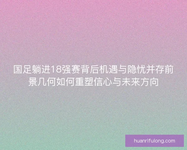 国足躺进18强赛背后机遇与隐忧并存前景几何如何重塑信心与未来方向