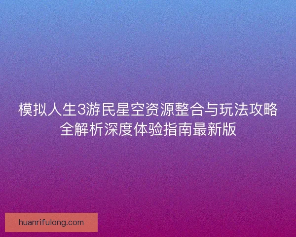 模拟人生3游民星空资源整合与玩法攻略全解析深度体验指南最新版