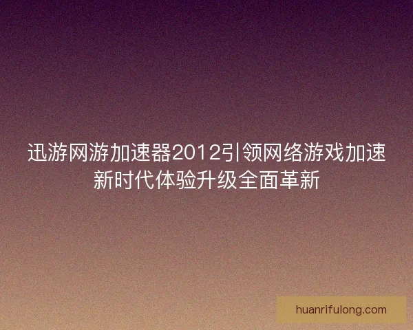 迅游网游加速器2012引领网络游戏加速新时代体验升级全面革新