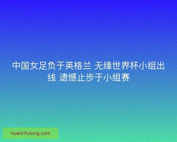 中国女足负于英格兰 无缘世界杯小组出线 遗憾止步于小组赛