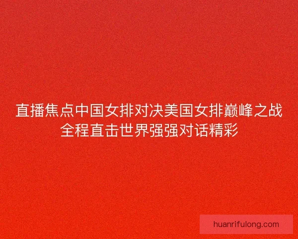 直播焦点中国女排对决美国女排巅峰之战全程直击世界强强对话精彩