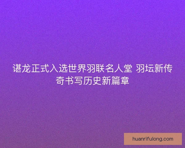 谌龙正式入选世界羽联名人堂 羽坛新传奇书写历史新篇章
